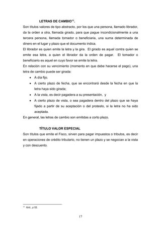 17
LETRAS DE CAMBIO11.
Son títulos valores de tipo abstracto, por los que una persona, llamado librador,
da la orden a otra, llamada girado, para que pague incondicionalmente a una
tercera persona, llamada tomador o beneficiaria, una suma determinada de
dinero en el lugar y plazo que el documento indica.
El librador es quien emite la letra y la gira. El girado es aquel contra quien se
emite esa letra, a quien el librador da la orden de pagar. El tomador o
beneficiario es aquel en cuyo favor se emite la letra.
En relación con su vencimiento (momento en que debe hacerse el pago), una
letra de cambio puede ser girada:
 A día fijo.
 A cierto plazo de fecha, que se encontrará desde la fecha en que la
letra haya sido girada;
 A la vista, es decir pagadera a su presentación, y
 A cierto plazo de vista, o sea pagadera dentro del plazo que se haya
fijado a partir de su aceptación o del protesto, si la letra no ha sido
aceptada.
En general, las letras de cambio son emitidas a corto plazo.
TÍTULO VALOR ESPECIAL
Son títulos que emite el Fisco, sirven para pagar impuestos o tributos, es decir
en operaciones de crédito tributario, no tienen un plazo y se negocian a la vista
y con descuento.
11
Ibíd., p 52.
 