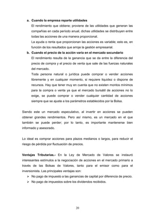 20
a. Cuando la empresa reparte utilidades
El rendimiento que obtiene; proviene de las utilidades que generan las
compañías en cada período anual, dichas utilidades se distribuyen entre
todas las acciones de una manera proporcional.
La ayuda o renta que proporcionan las acciones es variable; esto es, en
función de los resultados que arroje la gestión empresarial.
b. Cuando el precio de la acción varía en el mercado secundario
El rendimiento resulta de la ganancia que se da entre la diferencia del
precio de compra y el precio de venta que sale de las fuerzas naturales
del mercado.
Toda persona natural o jurídica puede comprar o vender acciones
libremente y en cualquier momento, si requiere liquidez o dispone de
recursos. Hay que tener muy en cuenta que no existen montos mínimos
para la compra o venta ya que el mercado bursátil de acciones no lo
exige, se puede comprar o vender cualquier cantidad de acciones
siempre que se ajuste a los parámetros establecidos por la Bolsa.
Siendo este un mercado especulativo, al invertir en acciones se pueden
obtener grandes rendimientos. Pero así mismo, es un mercado en el que
también se puede perder; por lo tanto, es importante mantenerse bien
informado y asesorado.
Lo ideal es comprar acciones para plazos medianos o largos, para reducir el
riesgo de pérdida por fluctuación de precios.
Ventajas Tributarias.- En la Ley de Mercado de Valores se instauró
interesantes estímulos a la negociación de acciones en el mercado primario a
través de las Bolsas de Valores, tanto para el emisor como para el
inversionista. Las principales ventajas son:
 No pago de impuesto a las ganancias de capital por diferencia de precio.
 No pago de impuestos sobre los dividendos recibidos.
 