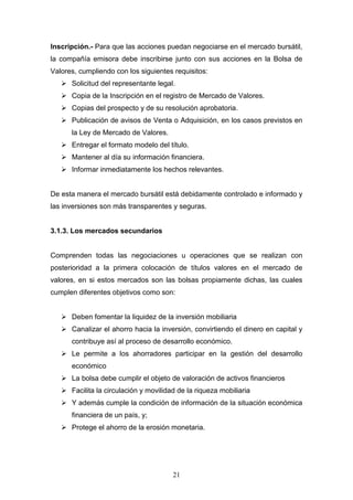 21
Inscripción.- Para que las acciones puedan negociarse en el mercado bursátil,
la compañía emisora debe inscribirse junto con sus acciones en la Bolsa de
Valores, cumpliendo con los siguientes requisitos:
 Solicitud del representante legal.
 Copia de la Inscripción en el registro de Mercado de Valores.
 Copias del prospecto y de su resolución aprobatoria.
 Publicación de avisos de Venta o Adquisición, en los casos previstos en
la Ley de Mercado de Valores.
 Entregar el formato modelo del título.
 Mantener al día su información financiera.
 Informar inmediatamente los hechos relevantes.
De esta manera el mercado bursátil está debidamente controlado e informado y
las inversiones son más transparentes y seguras.
3.1.3. Los mercados secundarios
Comprenden todas las negociaciones u operaciones que se realizan con
posterioridad a la primera colocación de títulos valores en el mercado de
valores, en si estos mercados son las bolsas propiamente dichas, las cuales
cumplen diferentes objetivos como son:
 Deben fomentar la liquidez de la inversión mobiliaria
 Canalizar el ahorro hacia la inversión, convirtiendo el dinero en capital y
contribuye así al proceso de desarrollo económico.
 Le permite a los ahorradores participar en la gestión del desarrollo
económico
 La bolsa debe cumplir el objeto de valoración de activos financieros
 Facilita la circulación y movilidad de la riqueza mobiliaria
 Y además cumple la condición de información de la situación económica
financiera de un país, y;
 Protege el ahorro de la erosión monetaria.
 