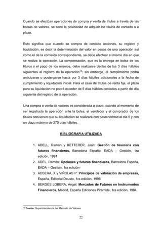 22
Cuando se efectúan operaciones de compra y venta de títulos a través de las
bolsas de valores, se tiene la posibilidad de adquirir los títulos de contado o a
plazo.
Esto significa que cuando se compra de contado acciones, su registro y
liquidación, es decir la determinación del valor en pesos de una operación así
como el de la comisión correspondiente, se debe efectuar el mismo día en que
se realiza la operación. La compensación, que es la entrega en bolsa de los
títulos y el pago de los mismos, debe realizarse dentro de los 3 días hábiles
siguientes al registro de la operación13; sin embargo, el cumplimiento podrá
anticiparse o postergarse hasta por 3 días hábiles adicionales a la fecha de
cumplimiento y liquidación inicial. Para el caso de títulos de renta fija, el plazo
para su liquidación no podrá exceder de 5 días hábiles contados a partir del día
siguiente del registro de la operación.
Una compra o venta de valores es considerada a plazo, cuando al momento de
ser registrada la operación ante la bolsa, el vendedor y el comprador de los
títulos convienen que su liquidación se realizará con posterioridad al día 5 y con
un plazo máximo de 270 días hábiles.
BIBLIOGRAFIA UTILIZADA
1. ADELL, Ramón y KETTERER, Joan: Gestión de tesorería con
futuros financieros, Barcelona España, EADA – Gestión, 1ra
edición, 1991
2. ADEL, Ramón: Opciones y futuros financieros, Barcelona España,
EADA – Gestión, 1ra edición-
3. ADSERA, X y VIÑOLAS P: Principios de valoración de empresas,
España, Editorial Deusto, 1ra edición, 1996
4. BERGÉS LOBERA, Ángel: Mercados de Futuros en Instrumentos
Financieros, Madrid, España Ediciones Pirámide, 1ra edición, 1984,
13
Fuente: Superintendencia del Mercado de Valores
 