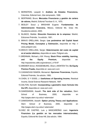 23
5. BERNSTEIN, Leopold A: Análisis de Estados Financieros,
Colombia, Editorial Irwin, 2da reimpresión, 1996.
6. BERTRAND, Bruno: Mercados Financieros y gestión de cartera
de valores, Madrid, Editorial Tecniban S. A., 1975.
7. BESLEY Scout y BRIGHAM Eugene: Fundamentos de
Administración financiera, México, Editorial Mc. Graw Hill,
Duodécima edición, 2000.
8. BLANCO, Matilde: Dirección financiera de la empresa: Madrid,
Ediciones Pirámide, 1ra edición, 1991.
9. BRAVO ORELLANA, Sergio: Los parámetros del Capital Asset
Pricing Model, Conceptos y Estimación, disponible en http: //
www.poligram.edu
10.BRAVO ORELLANA, Sergio: Determinación del costo de capital
en el sector eléctrico, disponible en www. Poligram.edu.
11.BRENNAN, Michael y XIA Yihong: Stock Price volatility, learning,
and the Equity Premium, disponible en:
http://repositories.cdlib.org/anderson/_n/19-97
12.BREMER Simon, ROODENBURG, Oliver y MONTEN Tim; De Equity
Premiun Puzzle, disponible en: www.ssrn.com
13.CASANOVAS RAMON, Monserrat: Opciones Financieras, España,
Editorial Pirámide, 3ra edición, 1995.
14.CHEN, S Y DODD, J: Usefulness of Operating Income, Residual
Income, Social Science Research Network, 1997
15.DALTON, Kenneth: Incorporating a geometric mean formula into
the CPI, disponible en: www.ssrn.com
16.DAMODARAN, Aswath: The dark side of the valuation, Stern
School of Business, 2000, disponible en
http://pages.stern.nyu.educ/~adamodar/
17.DAMODARAN, Aswath: Option pricing Theory and Applications:
Stern School of Business, 2000, disponible en
http://pages.stern.nyu.educ/~adamodar/
18.DIEZ DE CASTRO, Luis y MASCAREÑAS Juan: Ingeniería
Financiera (La gestión en los mercados internacionales),
España, Editorial Mc Graw Hill, 2da edición, 1994.
 