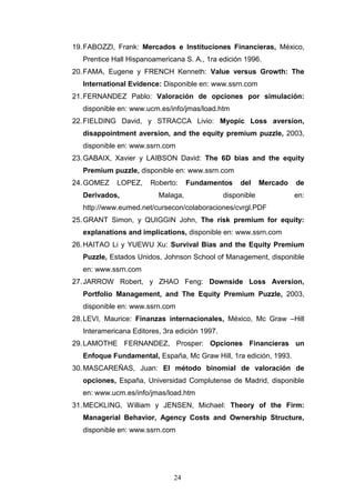 24
19.FABOZZI, Frank: Mercados e Instituciones Financieras, México,
Prentice Hall Hispanoamericana S. A., 1ra edición 1996.
20.FAMA, Eugene y FRENCH Kenneth: Value versus Growth: The
International Evidence: Disponible en: www.ssrn.com
21.FERNANDEZ Pablo: Valoración de opciones por simulación:
disponible en: www.ucm.es/info/jmas/load.htm
22.FIELDING David, y STRACCA Livio: Myopic Loss aversion,
disappointment aversion, and the equity premium puzzle, 2003,
disponible en: www.ssrn.com
23.GABAIX, Xavier y LAIBSON David: The 6D bias and the equity
Premium puzzle, disponible en: www.ssrn.com
24.GOMEZ LOPEZ, Roberto: Fundamentos del Mercado de
Derivados, Malaga, disponible en:
http://www.eumed.net/cursecon/colaboraciones/cvrgl.PDF
25.GRANT Simon, y QUIGGIN John, The risk premium for equity:
explanations and implications, disponible en: www.ssrn.com
26.HAITAO Li y YUEWU Xu: Survival Bias and the Equity Premium
Puzzle, Estados Unidos, Johnson School of Management, disponible
en: www.ssrn.com
27.JARROW Robert, y ZHAO Feng: Downside Loss Aversion,
Portfolio Management, and The Equity Premium Puzzle, 2003,
disponible en: www.ssrn.com
28.LEVI, Maurice: Finanzas internacionales, México, Mc Graw –Hill
Interamericana Editores, 3ra edición 1997.
29.LAMOTHE FERNANDEZ, Prosper: Opciones Financieras un
Enfoque Fundamental, España, Mc Graw Hill, 1ra edición, 1993.
30.MASCAREÑAS, Juan: El método binomial de valoración de
opciones, España, Universidad Complutense de Madrid, disponible
en: www.ucm.es/info/jmas/load.htm
31.MECKLING, William y JENSEN, Michael: Theory of the Firm:
Managerial Behavior, Agency Costs and Ownership Structure,
disponible en: www.ssrn.com
 