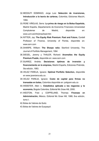 25
32.MESSUTI DOMINGO, Jorge Luis: Selección de inversiones,
Introducción a la teoría de carteras, Colombia, Ediciones Macchi,
1994.
33.PERE VIÑOLAS, Serra: La prima de riesgo en la Bolsa Española,
Madrid España, Departamento de Economía Financiera Universidad
Complutense de Madrid, disponible en:
www.ucm.es/info/jmas/load.htm
34.RITTER, Jay: The Equity Risk Premium: Past and Future, Cordell
Professor of Finance, University of Florida, disponible en:
www.ssrn.com
35.SHARPE, William: The Sharpe ratio: Stanford University, The
Journal of Portfolio Management, 1994
36.SIEGEL, Jeremy y THALER, Richard: Anomalies the Equity
Premium Puzzle, disponible en: www.ssrn.com
37.SUAREZ, Andrés: Decisiones óptimas de inversión y
financiamiento en la empresa, Madrid España, Ediciones Pirámide,
5ta edición, 1983.
38.VELEZ PAREJA, Ignacio: Optimal Portfolio Selection, disponible
en www.javeriana.edu.co.
39.VELEZ PAREJA, Ignacio: Costo de capital para firmas no
transadas en bolsa, Colombia disponible en: poligram.edu.co
40.WEBSTER, Allen L: Estadística aplicada a los negocios y la
economía, Bogota Colombia, Editorial Mc Graw Hill, 2000.
41.WESTON, Fred y COPPELAND, Thomas: Finanzas en
Administración, México, Editorial Mc Graw Hill, 1988, 8va edición,
tomo I.
42.Bolsa de Valores de Quito
43.Bolsa de Valores de Guayaquil.
 