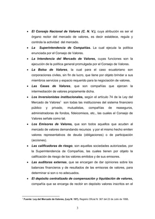 3
 El Consejo Nacional de Valores (C. N. V.), cuya atribución es ser el
órgano rector del mercado de valores, es decir establece, regula y
controla la actividad del mercado.
 La Superintendencia de Compañías. La cual ejecuta la política
enunciada por el Consejo de Valores.
 La Intendencia del Mercado de Valores, cuyas funciones son la
ejecución de la política general promulgada por el Consejo de Valores.
 La Bolsa de Valores, la cual para el caso ecuatoriano son
corporaciones civiles, sin fin de lucro, que tiene por objeto brindar a sus
miembros servicios y espacio requerido para la negociación de valores.
 Las Casas de Valores, que son compañías que ejercen la
intermediación de valores propiamente dicha.
 Los Inversionistas institucionales, según el artículo 74 de la Ley del
Mercado de Valores1 son todas las instituciones del sistema financiero
público y privado, mutualistas, compañías de reaseguros,
administradoras de fondos, fideicomisos, etc., las cuales el Consejo de
Valores señale como tal.
 Los Emisores de Valores, que son todos aquellos que acuden al
mercado de valores demandando recursos y por el mismo hecho emiten
valores representativos de deuda (obligaciones) o de participación
(acciones).
 Las calificadoras de riesgo, son aquellas sociedades autorizadas, por
la Superintendencia de Compañías, las cuales tienen por objeto la
calificación de riesgo de los valores emitidos y de sus emisores.
 Las auditoras externas, que se encargan de dar opiniones sobre los
balances financieros y de resultados de las emisoras de valores, para
determinar si son o no adecuados.
 El depósito centralizado de compensación y liquidación de valores,
compañía que se encarga de recibir en depósito valores inscritos en el
1
Fuente: Ley del Mercado de Valores, (Ley N: 107), Registro Oficial N: 367 del 23 de Julio de 1998.
 