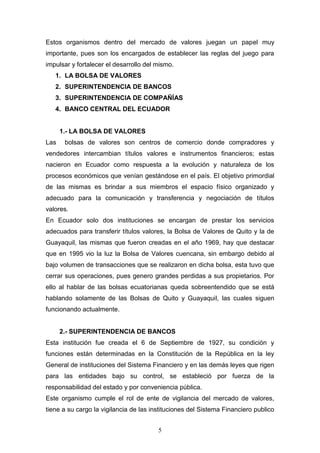 5
Estos organismos dentro del mercado de valores juegan un papel muy
importante, pues son los encargados de establecer las reglas del juego para
impulsar y fortalecer el desarrollo del mismo.
1. LA BOLSA DE VALORES
2. SUPERINTENDENCIA DE BANCOS
3. SUPERINTENDENCIA DE COMPAÑÍAS
4. BANCO CENTRAL DEL ECUADOR
1.- LA BOLSA DE VALORES
Las bolsas de valores son centros de comercio donde compradores y
vendedores intercambian títulos valores e instrumentos financieros; estas
nacieron en Ecuador como respuesta a la evolución y naturaleza de los
procesos económicos que venían gestándose en el país. El objetivo primordial
de las mismas es brindar a sus miembros el espacio físico organizado y
adecuado para la comunicación y transferencia y negociación de títulos
valores.
En Ecuador solo dos instituciones se encargan de prestar los servicios
adecuados para transferir títulos valores, la Bolsa de Valores de Quito y la de
Guayaquil, las mismas que fueron creadas en el año 1969, hay que destacar
que en 1995 vio la luz la Bolsa de Valores cuencana, sin embargo debido al
bajo volumen de transacciones que se realizaron en dicha bolsa, esta tuvo que
cerrar sus operaciones, pues genero grandes perdidas a sus propietarios. Por
ello al hablar de las bolsas ecuatorianas queda sobreentendido que se está
hablando solamente de las Bolsas de Quito y Guayaquil, las cuales siguen
funcionando actualmente.
2.- SUPERINTENDENCIA DE BANCOS
Esta institución fue creada el 6 de Septiembre de 1927, su condición y
funciones están determinadas en la Constitución de la República en la ley
General de instituciones del Sistema Financiero y en las demás leyes que rigen
para las entidades bajo su control, se estableció por fuerza de la
responsabilidad del estado y por conveniencia pública.
Este organismo cumple el rol de ente de vigilancia del mercado de valores,
tiene a su cargo la vigilancia de las instituciones del Sistema Financiero publico
 