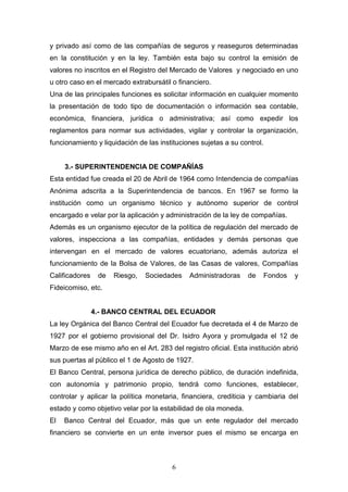 6
y privado así como de las compañías de seguros y reaseguros determinadas
en la constitución y en la ley. También esta bajo su control la emisión de
valores no inscritos en el Registro del Mercado de Valores y negociado en uno
u otro caso en el mercado extrabursátil o financiero.
Una de las principales funciones es solicitar información en cualquier momento
la presentación de todo tipo de documentación o información sea contable,
económica, financiera, jurídica o administrativa; así como expedir los
reglamentos para normar sus actividades, vigilar y controlar la organización,
funcionamiento y liquidación de las instituciones sujetas a su control.
3.- SUPERINTENDENCIA DE COMPAÑÍAS
Esta entidad fue creada el 20 de Abril de 1964 como Intendencia de compañías
Anónima adscrita a la Superintendencia de bancos. En 1967 se formo la
institución como un organismo técnico y autónomo superior de control
encargado e velar por la aplicación y administración de la ley de compañías.
Además es un organismo ejecutor de la política de regulación del mercado de
valores, inspecciona a las compañías, entidades y demás personas que
intervengan en el mercado de valores ecuatoriano, además autoriza el
funcionamiento de la Bolsa de Valores, de las Casas de valores, Compañías
Calificadores de Riesgo, Sociedades Administradoras de Fondos y
Fideicomiso, etc.
4.- BANCO CENTRAL DEL ECUADOR
La ley Orgánica del Banco Central del Ecuador fue decretada el 4 de Marzo de
1927 por el gobierno provisional del Dr. Isidro Ayora y promulgada el 12 de
Marzo de ese mismo año en el Art. 283 del registro oficial. Esta institución abrió
sus puertas al público el 1 de Agosto de 1927.
El Banco Central, persona jurídica de derecho público, de duración indefinida,
con autonomía y patrimonio propio, tendrá como funciones, establecer,
controlar y aplicar la política monetaria, financiera, crediticia y cambiaria del
estado y como objetivo velar por la estabilidad de ola moneda.
El Banco Central del Ecuador, más que un ente regulador del mercado
financiero se convierte en un ente inversor pues el mismo se encarga en
 
