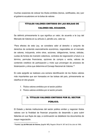 7
muchas ocasiones de colocar los títulos emitidos (bonos, certificados, etc.) por
el gobierno ecuatoriano en la bolsa de valores
TÍTULOS VALORES EMITIDOS EN LAS BOLSAS DE
VALORES DEL ECUADOR.
Se definirá primeramente lo que significa un valor; de acuerdo a la Ley del
Mercado de Valores en su artículo 2, párrafo uno, valor es:
“Para efectos de esta Ley, se considera valor al derecho o conjunto de
derechos de contenido esencialmente económico, negociables en el mercado
de valores, incluyendo, entre otros, acciones, obligaciones, bonos, cédulas,
cuotas de fondos de inversión colectivos, contratos de negociación a futuro o a
término, permutas financieras, opciones de compra o venta, valores de
contenido crediticio de participación y mixto que provengan de procesos de
titularización y otros que determine el Consejo Nacional de Valores.”2
En este epígrafe se realizara una somera identificación de los títulos valores
más importantes que son transados en las bolsas del país, primeramente se
clasifica en dos grupos:
1. Títulos valores emitidos por el sector público
2. Títulos valores emitidos por el sector privado.
2.- TÍTULOS VALORES EMITIDOS POR EL SECTOR
PÚBLICO.
El Estado y demás instituciones del sector público emiten y negocian títulos
valores con la finalidad de financiar proyectos de desarrollo o para cubrir
faltantes en sus flujos de caja, a continuación se detallaran los documentos de
mayor negociación.
2
Fuente: Ley del Mercado de Valores, (Ley N: 107), Registro Oficial N: 367 del 23 de Julio de 1998.
 