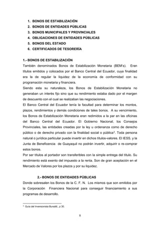 8
1. BONOS DE ESTABILIZACIÓN
2. BONOS DE ENTIDADES PÚBLICAS
3. BONOS MUNICIPALES Y PROVINCIALES
4. OBLIGACIONES DE ENTIDADES PÚBLICAS
5. BONOS DEL ESTADO
6. CERTIFICADOS DE TESORERÍA
1.- BONOS DE ESTABILIZACIÓN
También denominados Bonos de Estabilización Monetaria (BEM’s). Eran
títulos emitidos y colocados por el Banco Central del Ecuador, cuya finalidad
era la de regular la liquidez de la economía de conformidad con su
programación monetaria y financiera.
Siendo esta su naturaleza, los Bonos de Estabilización Monetaria no
generaban un interés fijo sino que su rendimiento estaba dado por el margen
de descuento con el cual se realizaban las negociaciones.
El Banco Central del Ecuador tenía la facultad para determinar los montos,
plazos, rendimientos y demás condiciones de tales bonos. A su vencimiento,
los Bonos de Estabilización Monetaria eran redimidos a la par en las oficinas
del Banco Central del Ecuador. El Gobierno Nacional, los Consejos
Provinciales, las entidades creadas por la ley u ordenanza como de derecho
público o de derecho privado con la finalidad social o pública3. Toda persona
natural o jurídica particular puede invertir en dichos títulos-valores. El IESS. y la
Junta de Beneficencia de Guayaquil no podrán invertir, adquirir o re-comprar
estos bonos.
Por ser títulos al portador son transferibles con la simple entrega del título. Su
rendimiento está exento del impuesto a la renta. Son de gran aceptación en el
Mercado de Valores por los plazos y por su liquidez.
2.- BONOS DE ENTIDADES PÚBLICAS
Donde sobresalen los Bonos de la C. F. N. Los mismos que son emitidos por
la Corporación Financiera Nacional para conseguir financiamiento a sus
programas de desarrollo.
3
Guía del Inversionista Bursátil., p 30.
 