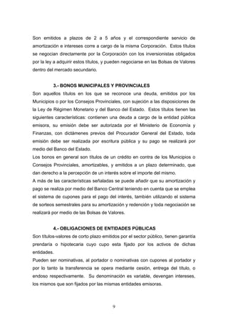 9
Son emitidos a plazos de 2 a 5 años y el correspondiente servicio de
amortización e intereses corre a cargo de la misma Corporación. Estos títulos
se negocian directamente por la Corporación con los inversionistas obligados
por la ley a adquirir estos títulos, y pueden negociarse en las Bolsas de Valores
dentro del mercado secundario.
3.- BONOS MUNICIPALES Y PROVINCIALES
Son aquellos títulos en los que se reconoce una deuda, emitidos por los
Municipios o por los Consejos Provinciales, con sujeción a las disposiciones de
la Ley de Régimen Monetario y del Banco del Estado. Estos títulos tienen las
siguientes características: contienen una deuda a cargo de la entidad pública
emisora, su emisión debe ser autorizada por el Ministerio de Economía y
Finanzas, con dictámenes previos del Procurador General del Estado, toda
emisión debe ser realizada por escritura pública y su pago se realizará por
medio del Banco del Estado.
Los bonos en general son títulos de un crédito en contra de los Municipios o
Consejos Provinciales, amortizables, y emitidos a un plazo determinado, que
dan derecho a la percepción de un interés sobre el importe del mismo.
A más de las características señaladas se puede añadir que su amortización y
pago se realiza por medio del Banco Central teniendo en cuenta que se emplea
el sistema de cupones para el pago del interés, también utilizando el sistema
de sorteos semestrales para su amortización y redención y toda negociación se
realizará por medio de las Bolsas de Valores.
4.- OBLIGACIONES DE ENTIDADES PÚBLICAS
Son títulos-valores de corto plazo emitidos por el sector público, tienen garantía
prendaría o hipotecaria cuyo cupo esta fijado por los activos de dichas
entidades.
Pueden ser nominativas, al portador o nominativas con cupones al portador y
por lo tanto la transferencia se opera mediante cesión, entrega del título, o
endoso respectivamente. Su denominación es variable, devengan intereses,
los mismos que son fijados por las mismas entidades emisoras.
 