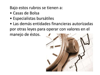 Bajo estos rubros se tienen a: 
• Casas de Bolsa 
• Especialistas bursátiles 
• Las demás entidades financieras autorizadas 
por otras leyes para operar con valores en el 
manejo de éstos. 
 
