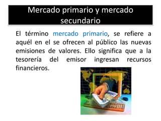 Mercado primario y mercado 
secundario 
El término mercado primario, se refiere a 
aquél en el se ofrecen al público las nuevas 
emisiones de valores. Ello significa que a la 
tesorería del emisor ingresan recursos 
financieros. 
 