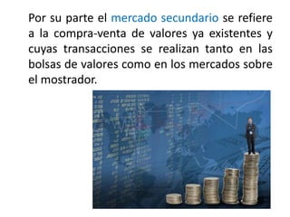 Por su parte el mercado secundario se refiere 
a la compra‐venta de valores ya existentes y 
cuyas transacciones se realizan tanto en las 
bolsas de valores como en los mercados sobre 
el mostrador. 
 