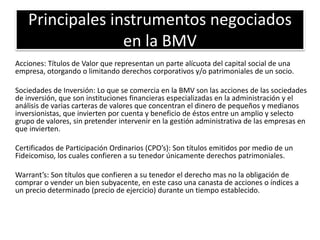 Principales instrumentos negociados 
en la BMV 
Acciones: Títulos de Valor que representan un parte alícuota del capital social de una 
empresa, otorgando o limitando derechos corporativos y/o patrimoniales de un socio. 
Sociedades de Inversión: Lo que se comercia en la BMV son las acciones de las sociedades 
de inversión, que son instituciones financieras especializadas en la administración y el 
análisis de varias carteras de valores que concentran el dinero de pequeños y medianos 
inversionistas, que invierten por cuenta y beneficio de éstos entre un amplio y selecto 
grupo de valores, sin pretender intervenir en la gestión administrativa de las empresas en 
que invierten. 
Certificados de Participación Ordinarios (CPO’s): Son títulos emitidos por medio de un 
Fideicomiso, los cuales confieren a su tenedor únicamente derechos patrimoniales. 
Warrant’s: Son títulos que confieren a su tenedor el derecho mas no la obligación de 
comprar o vender un bien subyacente, en este caso una canasta de acciones o índices a 
un precio determinado (precio de ejercicio) durante un tiempo establecido. 
 