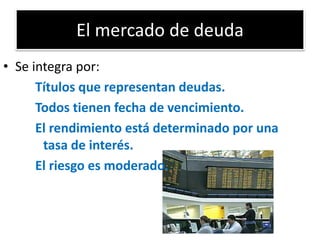 El mercado de deuda 
• Se integra por: 
Títulos que representan deudas. 
Todos tienen fecha de vencimiento. 
El rendimiento está determinado por una 
tasa de interés. 
El riesgo es moderado. 
 