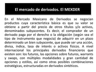 El mercado de derivados. El MEXDER 
En el Mercado Mexicano de Derivados se negocian 
productos cuya característica básica es que su valor se 
obtiene a partir del precio de otros títulos y/o activos, 
denominados subyacentes. Es decir, el comprador de un 
derivado paga por el derecho o la obligación (según sea el 
tipo de instrumento que negocia) de adquirir en un plazo 
determinado un bien subyacente, que puede ser una acción, 
divisa, índice, tasa de interés o activos físicos. A nivel 
internacional los principales derivados financieros que 
existen son: los futuros, las opciones sobre futuros, warrants 
y swaps, con múltiples modalidades y gran cantidad de 
opciones y estilos, así como otras posibles combinaciones 
estratégicas, estructuradas en derivados sintéticos. 
 