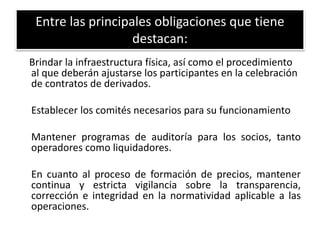 Entre las principales obligaciones que tiene 
destacan: 
Brindar la infraestructura física, así como el procedimiento 
al que deberán ajustarse los participantes en la celebración 
de contratos de derivados. 
Establecer los comités necesarios para su funcionamiento 
Mantener programas de auditoría para los socios, tanto 
operadores como liquidadores. 
En cuanto al proceso de formación de precios, mantener 
continua y estricta vigilancia sobre la transparencia, 
corrección e integridad en la normatividad aplicable a las 
operaciones. 
 