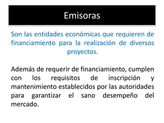 Emisoras 
Son las entidades económicas que requieren de 
financiamiento para la realización de diversos 
proyectos. 
Además de requerir de financiamiento, cumplen 
con los requisitos de inscripción y 
mantenimiento establecidos por las autoridades 
para garantizar el sano desempeño del 
mercado. 
 