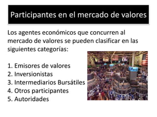 Participantes en el mercado de valores 
Los agentes económicos que concurren al 
mercado de valores se pueden clasificar en las 
siguientes categorías: 
1. Emisores de valores 
2. Inversionistas 
3. Intermediarios Bursátiles 
4. Otros participantes 
5. Autoridades 
 