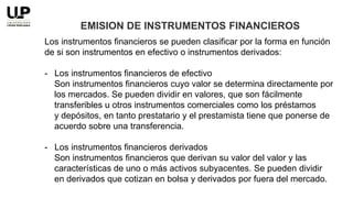 Los instrumentos financieros se pueden clasificar por la forma en función
de si son instrumentos en efectivo o instrumentos derivados:
- Los instrumentos financieros de efectivo
Son instrumentos financieros cuyo valor se determina directamente por
los mercados. Se pueden dividir en valores, que son fácilmente
transferibles u otros instrumentos comerciales como los préstamos
y depósitos, en tanto prestatario y el prestamista tiene que ponerse de
acuerdo sobre una transferencia.
- Los instrumentos financieros derivados
Son instrumentos financieros que derivan su valor del valor y las
características de uno o más activos subyacentes. Se pueden dividir
en derivados que cotizan en bolsa y derivados por fuera del mercado.
EMISION DE INSTRUMENTOS FINANCIEROS
 