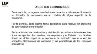 En economía, un agente económico es un actor y más específicamente
un tomador de decisiones en un modelo de algún aspecto de la
economía.
Por lo general, cada agente toma decisiones para resolver un problema
de optimización o de elección.
En la actividad de producción y distribución económica intervienen tres
tipos de agentes: las familias, las empresas y el Estado. Las familias
tienen un doble papel en la economía de mercado: son a la vez las
unidades elementales de consumo y las propietarias de los recursos
productivos
AGENTES ECONOMICOS
 