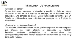 ¿Qué son los bonos?
Es un título que representa el derecho a percibir un flujo de pagos
periódicos en un futuro a cambio de entregar, en el momento de su
adquisición, una cantidad de dinero. Dicho título puede ser emitido por un
Estado, un gobierno local, un municipio o una empresa, con la finalidad de
endeudarse.
¿Qué son las acciones preferentes?
Las acciones preferentes son títulos de propiedad parcial de una compañía
que ofrecen un valor añadido al accionista. ... También
llamadas acciones privilegiadas (o preferenciales), las
participaciones preferentes reúnen aspectos de instrumentos de renta fija y
de la renta variable.
INSTRUMENTOS FINANCIEROS
 