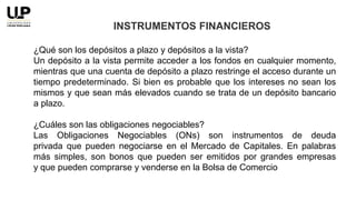 ¿Qué son los depósitos a plazo y depósitos a la vista?
Un depósito a la vista permite acceder a los fondos en cualquier momento,
mientras que una cuenta de depósito a plazo restringe el acceso durante un
tiempo predeterminado. Si bien es probable que los intereses no sean los
mismos y que sean más elevados cuando se trata de un depósito bancario
a plazo.
¿Cuáles son las obligaciones negociables?
Las Obligaciones Negociables (ONs) son instrumentos de deuda
privada que pueden negociarse en el Mercado de Capitales. En palabras
más simples, son bonos que pueden ser emitidos por grandes empresas
y que pueden comprarse y venderse en la Bolsa de Comercio
INSTRUMENTOS FINANCIEROS
 