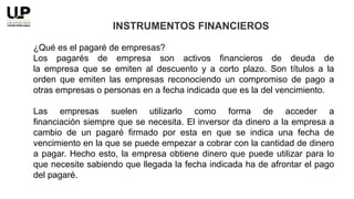 ¿Qué es el pagaré de empresas?
Los pagarés de empresa son activos financieros de deuda de
la empresa que se emiten al descuento y a corto plazo. Son títulos a la
orden que emiten las empresas reconociendo un compromiso de pago a
otras empresas o personas en a fecha indicada que es la del vencimiento.
Las empresas suelen utilizarlo como forma de acceder a
financiación siempre que se necesita. El inversor da dinero a la empresa a
cambio de un pagaré firmado por esta en que se indica una fecha de
vencimiento en la que se puede empezar a cobrar con la cantidad de dinero
a pagar. Hecho esto, la empresa obtiene dinero que puede utilizar para lo
que necesite sabiendo que llegada la fecha indicada ha de afrontar el pago
del pagaré.
INSTRUMENTOS FINANCIEROS
 