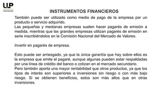 También puede ser utilizado como medio de pago de la empresa por un
producto o servicio adquirido.
Las pequeñas y medianas empresas suelen hacer pagarés de emisión a
medida, mientras que las grandes empresas utilizan pagarés de emisión en
serie inscribiéndolos en la Comisión Nacional del Mercado de Valores.
Invertir en pagarés de empresa.
Esto puede ser arriesgado, ya que la única garantía que hay sobre ellos es
la empresa que emite el pagaré, aunque algunas pueden estar respaldadas
por una línea de crédito del banco o cotizan en el mercado secundario.
Pero también aporta una mayor rentabilidad que otros productos, ya que los
tipos de interés son superiores a inversiones sin riesgo o con más bajo
riesgo. Si se obtienen beneficios, estos son más altos que en otras
inversiones.
INSTRUMENTOS FINANCIEROS
 