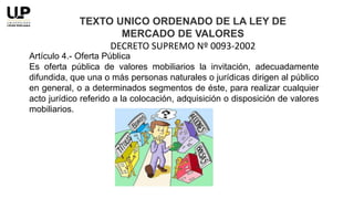 Artículo 4.- Oferta Pública
Es oferta pública de valores mobiliarios la invitación, adecuadamente
difundida, que una o más personas naturales o jurídicas dirigen al público
en general, o a determinados segmentos de éste, para realizar cualquier
acto jurídico referido a la colocación, adquisición o disposición de valores
mobiliarios.
TEXTO UNICO ORDENADO DE LA LEY DE
MERCADO DE VALORES
DECRETO SUPREMO Nº 0093-2002
 