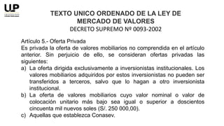 Artículo 5.- Oferta Privada
Es privada la oferta de valores mobiliarios no comprendida en el artículo
anterior. Sin perjuicio de ello, se consideran ofertas privadas las
siguientes:
a) La oferta dirigida exclusivamente a inversionistas institucionales. Los
valores mobiliarios adquiridos por estos inversionistas no pueden ser
transferidos a terceros, salvo que lo hagan a otro inversionista
institucional.
b) La oferta de valores mobiliarios cuyo valor nominal o valor de
colocación unitario más bajo sea igual o superior a doscientos
cincuenta mil nuevos soles (S/. 250 000,00).
c) Aquellas que establezca Conasev.
TEXTO UNICO ORDENADO DE LA LEY DE
MERCADO DE VALORES
DECRETO SUPREMO Nº 0093-2002
 