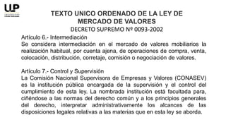 Artículo 6.- Intermediación
Se considera intermediación en el mercado de valores mobiliarios la
realización habitual, por cuenta ajena, de operaciones de compra, venta,
colocación, distribución, corretaje, comisión o negociación de valores.
Artículo 7.- Control y Supervisión
La Comisión Nacional Supervisora de Empresas y Valores (CONASEV)
es la institución pública encargada de la supervisión y el control del
cumplimiento de esta ley. La nombrada institución está facultada para,
ciñéndose a las normas del derecho común y a los principios generales
del derecho, interpretar administrativamente los alcances de las
disposiciones legales relativas a las materias que en esta ley se aborda.
TEXTO UNICO ORDENADO DE LA LEY DE
MERCADO DE VALORES
DECRETO SUPREMO Nº 0093-2002
 