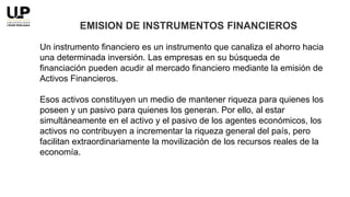 Un instrumento financiero es un instrumento que canaliza el ahorro hacia
una determinada inversión. Las empresas en su búsqueda de
financiación pueden acudir al mercado financiero mediante la emisión de
Activos Financieros.
Esos activos constituyen un medio de mantener riqueza para quienes los
poseen y un pasivo para quienes los generan. Por ello, al estar
simultáneamente en el activo y el pasivo de los agentes económicos, los
activos no contribuyen a incrementar la riqueza general del país, pero
facilitan extraordinariamente la movilización de los recursos reales de la
economía.
EMISION DE INSTRUMENTOS FINANCIEROS
 