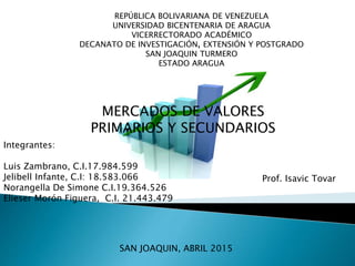 REPÚBLICA BOLIVARIANA DE VENEZUELA
UNIVERSIDAD BICENTENARIA DE ARAGUA
VICERRECTORADO ACADÉMICO
DECANATO DE INVESTIGACIÓN, EXTENSIÓN Y POSTGRADO
SAN JOAQUIN TURMERO
ESTADO ARAGUA
MERCADOS DE VALORES
PRIMARIOS Y SECUNDARIOS
Integrantes:
Luis Zambrano, C.I.17.984.599
Jelibell Infante, C.I: 18.583.066
Norangella De Simone C.I.19.364.526
Elieser Morón Figuera, C.I. 21.443.479
Prof. Isavic Tovar
SAN JOAQUIN, ABRIL 2015
 