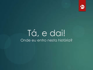 Tá, e dai!
Onde eu entro nesta história?

 