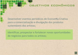 objetivos econômicos


Desenvolver eventos periódicos de Economia Criativa
para a comercialização e divulgação dos produtos
sustentáveis dos artistas;

Identificar, prospectar e fortalecer novas oportunidades
de negócios para todos os artistas;




                                                           10
 