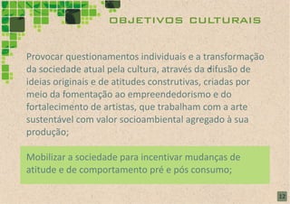 objetivos culturais

Provocar questionamentos individuais e a transformação
da sociedade atual pela cultura, através da difusão de
ideias originais e de atitudes construtivas, criadas por
meio da fomentação ao empreendedorismo e do
fortalecimento de artistas, que trabalham com a arte
sustentável com valor socioambiental agregado à sua
produção;

Mobilizar a sociedade para incentivar mudanças de
atitude e de comportamento pré e pós consumo;

                                                           12
 
