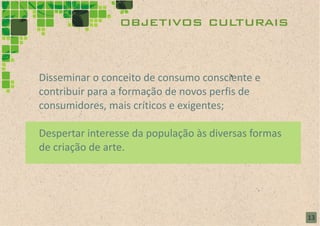 objetivos culturais


Disseminar o conceito de consumo consciente e
contribuir para a formação de novos perfis de
consumidores, mais críticos e exigentes;

Despertar interesse da população às diversas formas
de criação de arte.




                                                      13
 