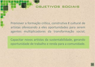 objetivos sociais


Promover a formação crítica, construtiva e cultural de
artistas oferecendo a eles oportunidades para serem
agentes multiplicadores da transformação social;

Capacitar novos artistas da sustentabilidade, gerando
oportunidade de trabalho e renda para a comunidade.




                                                         14
 