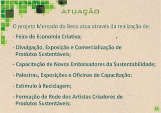atuação
O projeto Mercado do Beco atua através da realização de:
- Feira de Economia Criativa;
- Divulgação, Exposição e Comercialização de
  Produtos Sustentáveis;
- Capacitação de Novos Embaixadores da Sustentabilidade;
- Palestras, Exposições e Oficinas de Capacitação;
- Estímulo à Reciclagem;
- Formação de Rede dos Artistas Criadores de
  Produtos Sustentáveis;
                                                           15
 
