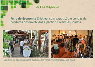 atuação

      Feira de Economia Criativa, com exposição e vendas de
      produtos desenvolvidos a partir de resíduos sólidos.




MERCADO DO BECO NO CENTRO CULTURAL RIO VERDE, VILA MADALENA, SÃO PAULO
 