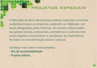 projetos especiais

O Mercado do Beco desenvolve projetos especiais e eventos
sustentáveis para as empresas, podendo ser realizado em
locais designados pelas mesmas. Os eventos relacionados
aos pilares sociais, ambientais, econômicos e culturais tem
como objetivo conscientizar e sensibilizar da importância
de todos na transformação social e cultural.

Conheça mais sobre esses projetos:
- Dia da Sustentabilidade
- Projeto Sobras


                                                              33
                                                              21
 