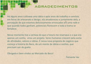 agradecimentos
Há alguns anos cultivava uma idéia e após anos de trabalho e convívio
em feiras de artesanato e design, ela amadureceu e juntamente dela, a
percepção de que estamos deliciosamente enroscados em uma rede e
que quando todos ganham, potenciais florescem e toda a trama se
fortalece.

Nesse momento tive a certeza do que o futuro me reservava e o que era
apenas um sonho, virou um projeto. Seres humanos crescem pela soma
de afinidades, valores e idéias. É nessa nova proposta de negócio que
começa a história do Beco, de um monte de idéias e sonhos, que
precisam sair do gueto.

Obrigada e bem vindos ao Mercado do Beco!
                                                       Fernanda Vaz
 
