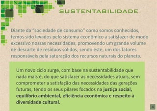 sustentabilidade

Diante da “sociedade de consumo” como somos conhecidos,
temos sido levados pelo sistema econômico a satisfazer de modo
excessivo nossas necessidades, promovendo um grande volume
de descarte de resíduos sólidos, sendo este, um dos fatores
responsáveis pela saturação dos recursos naturais do planeta.

  Um novo ciclo surge, com base na sustentabilidade que
  nada mais é, do que satisfazer as necessidades atuais, sem
  comprometer a satisfação das necessidades das gerações
  futuras, tendo os seus pilares focados na justiça social,
  equilíbrio ambiental, eficiência econômica e respeito à
  diversidade cultural.
                                                                 4
 