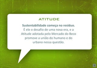 atitude
 Sustentabilidade começa no resíduo.
  É ele o desafio de uma nova era, e a
Atitude adotada pelo Mercado do Beco
   promove a união do humano e do
         urbano nessa questão.




                                         5
 