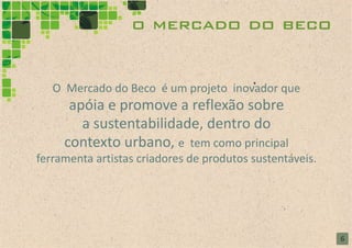 o mercado do beco


   O Mercado do Beco é um projeto inovador que
      apóia e promove a reflexão sobre
        a sustentabilidade, dentro do
     contexto urbano, e tem como principal
ferramenta artistas criadores de produtos sustentáveis.




                                                          6
 