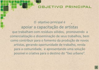 objetivo principal

                O objetivo principal é
       apoiar a capacitação de artistas
 que trabalham com resíduos sólidos, promovendo a
comercialização e disseminação de seus trabalhos, bem
como contribuir para o fomento da produção de novos
  artistas, gerando oportunidade de trabalho, renda
  para a comunidade, e apresentando uma solução
  possível e criativa para o destino do “lixo urbano”.


                                                         8
 