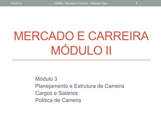 MERCADO E CARREIRA
MÓDULO II
Módulo 3
Planejamento e Estrutura de Carreira
Cargos e Salários
Política de Carreira
12/8/2013 UNIBR - Mercado e Carreira – Roberta Trigo 1
 
