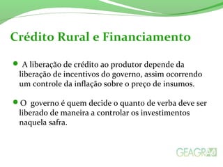  A liberação de crédito ao produtor depende da
liberação de incentivos do governo, assim ocorrendo
um controle da inflação sobre o preço de insumos.
O governo é quem decide o quanto de verba deve ser
liberado de maneira a controlar os investimentos
naquela safra.
Crédito Rural e Financiamento
 