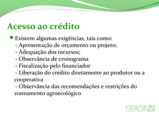 Existem algumas exigências, tais como:
- Apresentação de orçamento ou projeto;
- Adequação dos recursos;
- Observância de cronograma
- Fiscalização pelo financiador
- Liberação do crédito diretamente ao produtor ou a
cooperativa
- Observância das recomendações e restrições do
zoneamento agroecológico
Acesso ao crédito
 