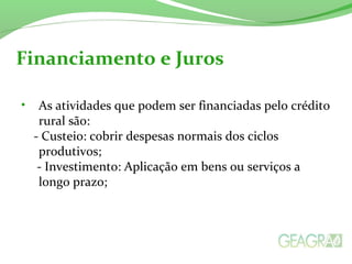 • As atividades que podem ser financiadas pelo crédito
rural são:
- Custeio: cobrir despesas normais dos ciclos
produtivos;
- Investimento: Aplicação em bens ou serviços a
longo prazo;
Financiamento e Juros
 